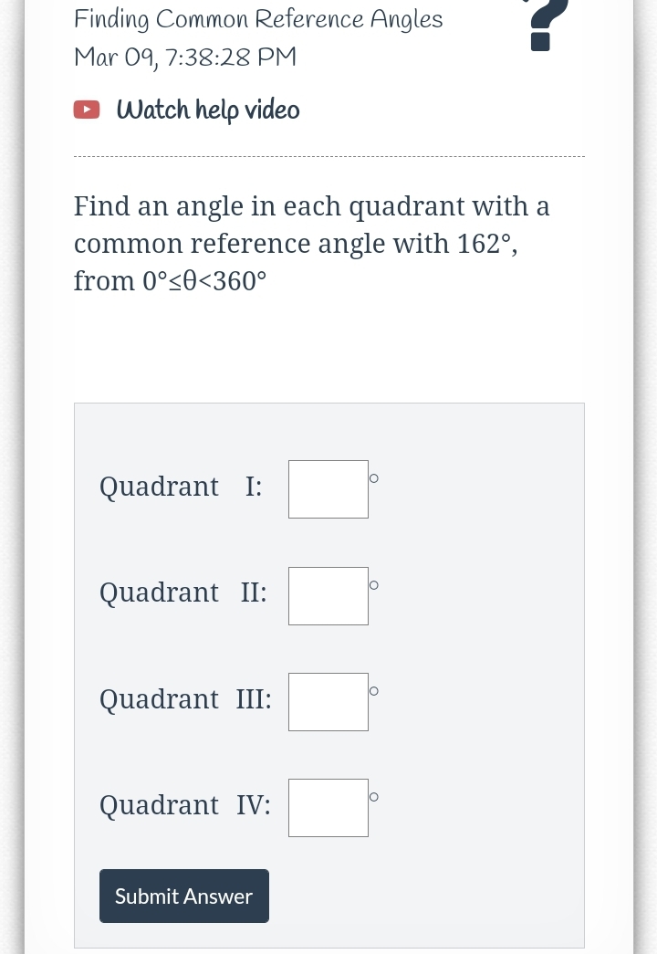 Finding Common Reference Angles
Mar 09, 7:38:28 PM
Watch help video
Find an angle in each quadrant with a
common reference angle with 162°,
from 0°<0<360°
Quadrant I:
Quadrant II:
Quadrant III:
Quadrant IV:
Submit Answer
