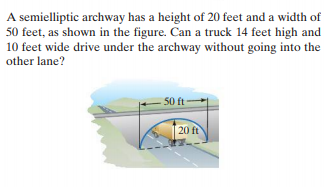 A semielliptic archway has a height of 20 feet and a width of
50 feet, as shown in the figure. Can a truck 14 feet high and
10 feet wide drive under the archway without going into the
other lane?
50 ft
20 ft
