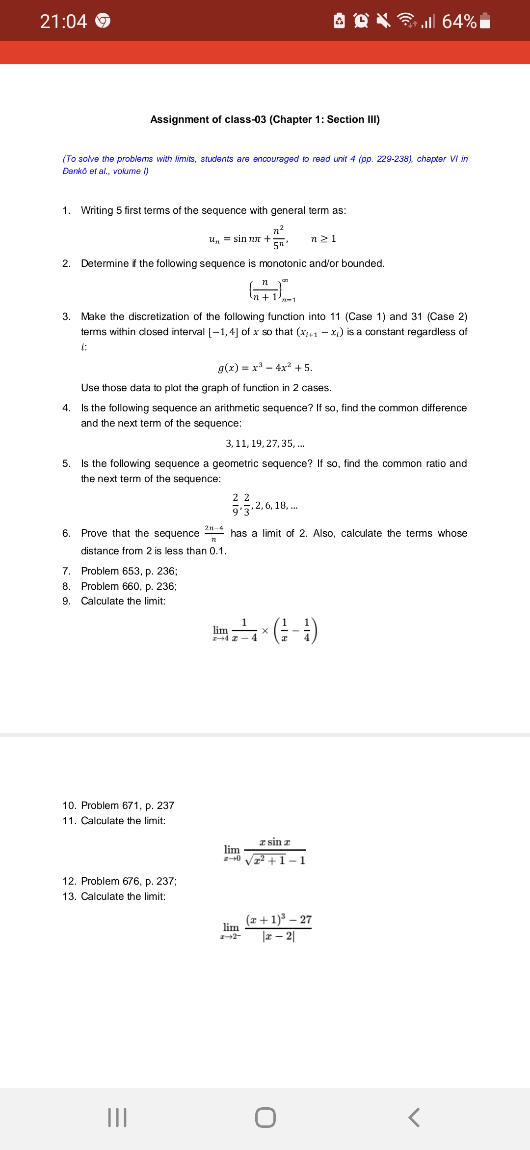 21:04
Assignment of class-03 (Chapter 1: Section III)
(To solve the problems with limits, students are encouraged to read unit 4 (pp. 229-238), chapter VI in
Danko et al., volume I)
1. Writing 5 first terms of the sequence with general term as:
n²
2. Determine if the following sequence is monotonic and/or bounded.
5n,
6. Prove that the sequence
3. Make the discretization of the following function into 11 (Case 1) and 31 (Case 2)
terms within closed interval [-1,4] of x so that (x₁+1 − xi) is a constant regardless of
i:
un = sin nл +
g(x) = x³ 4x² + 5.
Use those data to plot the graph of function in 2 cases.
4. Is the following sequence an arithmetic sequence? If so, find the common difference
and the next term of the sequence:
7. Problem 653, p. 236;
Problem 660, p. 236;
8.
9. Calculate the limit:
3, 11, 19, 27, 35, ...
5.
Is the following sequence a geometric sequence? If so, find the common ratio and
the next term of the sequence:
n
distance from 2 is less than 0.1.
10. Problem 671, p. 237
11. Calculate the limit:
12. Problem 676, p. 237;
13. Calculate the limit:
|||
2n-4
∞0
n
GREE
n + 1.
n="
lim
2-0
n ≥ 1
22
9'3'
has a limit of 2. Also, calculate the terms whose
lim
2-2-
, 2, 6, 18,...
1
lim-(---)
X
al 64%
a sin x
²+1-1
(x + 1)³ - 27
|x - 2|
O