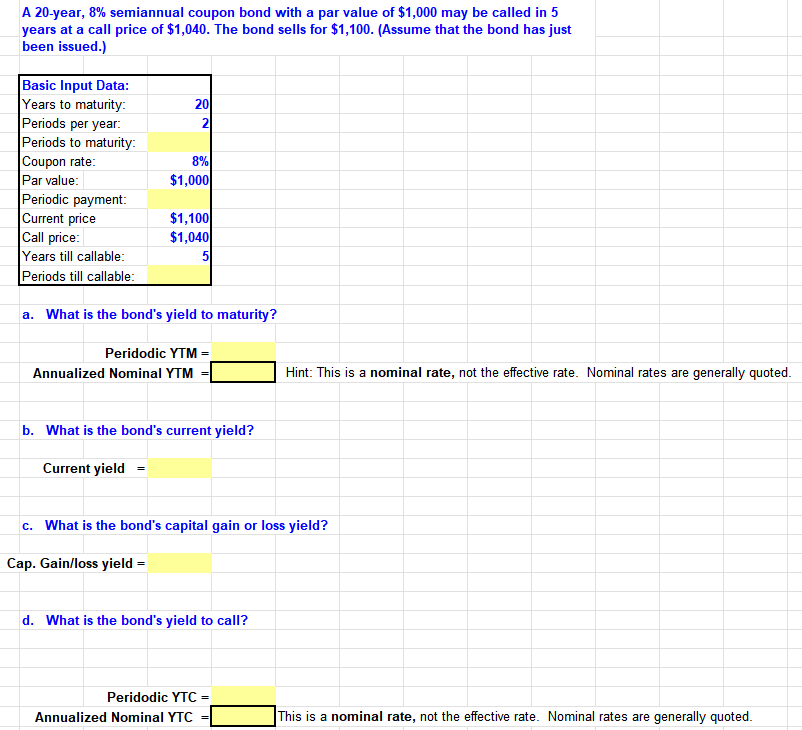 A 20-year, 8% semiannual coupon bond with a par value of $1,000 may be called in 5
years at a call price of $1,040. The bond sells for $1,100. (Assume that the bond has just
been issued.)
Basic Input Data:
Years to maturity:
Periods per year:
Periods to maturity:
Coupon rate:
Par value:
Periodic payment:
Current price
Call price:
Years till callable:
Periods till callable:
20
2
8%
$1,000
$1,100
$1,040
5
a. What is the bond's yield to maturity?
Peridodic YTM =
Annualized Nominal YTM
b. What is the bond's current yield?
Current yield
c. What is the bond's capital gain or loss yield?
Cap. Gain/loss yield =
d. What is the bond's yield to call?
Peridodic YTC =
Annualized Nominal YTC
Hint: This is a nominal rate, not the effective rate. Nominal rates are generally quoted.
This is a nominal rate, not the effective rate. Nominal rates are generally quoted.