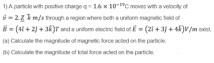 1) A particle with positive charge q = 1.6 x 10-19C moves with a velocity of
v = 2. Z k m/s through a region where both a uniform magnetic field of
B = (4î + 2j + 3k)T and a uniform electric field of E = (2î + 3ĵ + 4k)V/m exist.
%3D
(a) Calculate the magnitude of magnetic force acted on the particle.
(b) Calculate the magnitude of total force acted on the particle.
