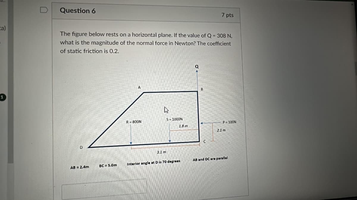 Question 6
7 pts
a)
The figure below rests on a horizontal plane. If the value of Q = 308 N,
what is the magnitude of the normal force in Newton? The coefficient
of static friction is 0.2.
D
a
A
B
R-800N
S-1000N
P=100N
1.8 m
2.1 m
3.1 m
AB = 2.4m
BC= 5.0m
Interior angle at D is 70 degrees
AB and DC are parallel