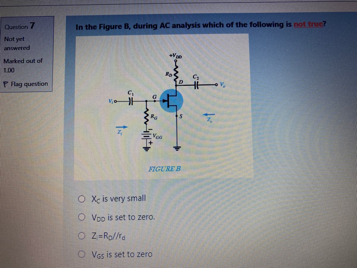 Question 7
In the Figure B, during AC analysis which of the following is not truc?
Not yet
answered
+VpD
Marked out of
1.00
RD
C,
Flag question
C1
Vo
RG
VGG
FIGURE B
O Xc is very small
O VDD is set to zero.
O Z=Rp//ra
O Ves is set to zero
