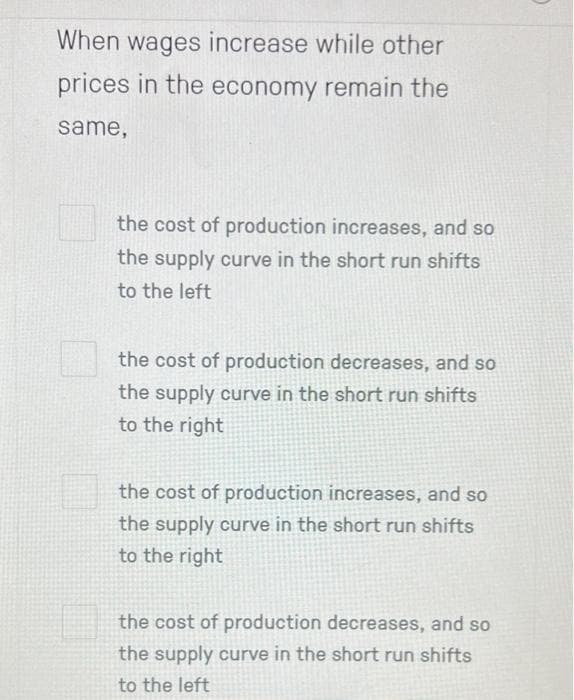 When wages increase while other
prices in the economy remain the
same,
the cost of production increases, and so
the supply curve in the short run shifts
to the left
the cost of production decreases, and so
the supply curve in the short run shifts
to the right
the cost of production increases, and so
the supply curve in the short run shifts
to the right
the cost of production decreases, and so
the supply curve in the short run shifts
to the left