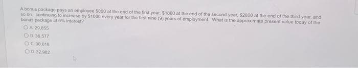 A bonus package pays an employee $800 at the end of the first year, $1800 at the end of the second year, $2800 at the end of the third year, and
so on...continuing to increase by $1000 every year for the first nine (9) years of employment. What is the approximate present value today of the
bonus package at 6% interest?
OA 29,855
OB. 36,577
OC 30.018
O0.32.982