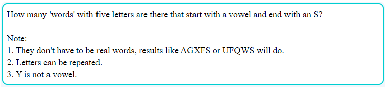 How many 'words' with five letters are there that start with a vowel and end with an S?
Note:
1. They don't have to be real words, results like AGXFS or UFQWS will do.
2. Letters can be repeated.
3. Y is not a vowel.
