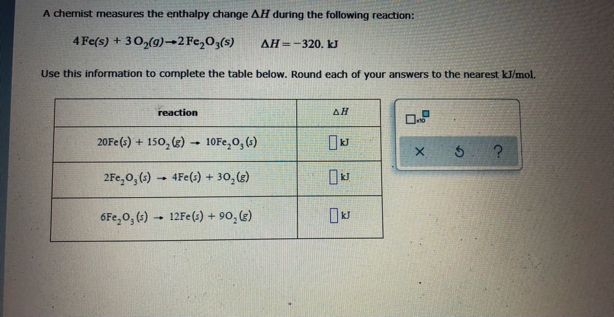 A chemist measures the enthalpy change AH during the following reaction:
4 Fe(s) + 302(g)→2Fe,O3(s)
AH=-320. kJ
Use this information to complete the table below. Round each of your answers to the nearest kJ/mol.
reaction
ΔΗ
20FE (s) +
150, (3)
10FE,O, (;)
2Fe,0, (s) – 4Fe(s) + 30,(3)
6Fe,0, (3) - 12FE(s) + 90, (3)
