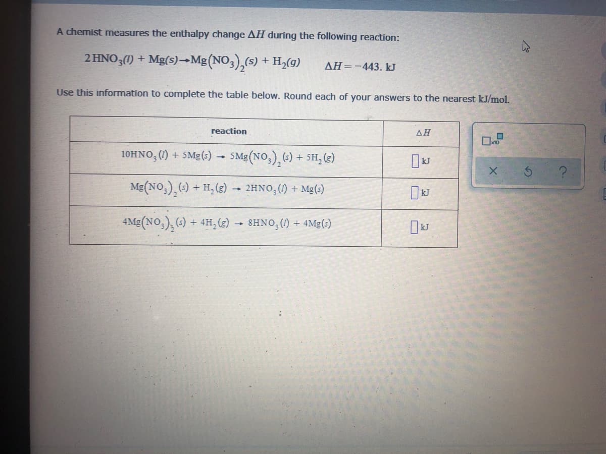 A chemist measures the enthalpy change AH during the following reaction:
2 HNO3() +
Mg(s)→Mg (NO3),(s) + H,(g)
AH=-443. kJ
Use this information to complete the table below. Round each of your answers to the nearest kJ/mol.
reaction
AH
10HNO,() + 5Mg(s) - 5Mg (NO,), (-) + 5H, ()
X.
Mg(NO,), () + H, (3) – 2HNO,() + Mg(s)
4Mg(NO,), (;) + 4H, (3) -- SHNO,() + 4Mg(;)
