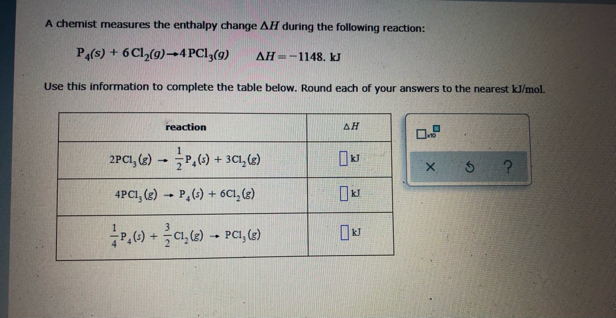 A chemist measures the enthalpy change AH during the following reaction:
P4(s) + 6 Cl,(g)→4PC13(g)
AH=-1148. kJ
Use this information to complete the table below. Round each of your answers to the nearest kJ/mol.
reaction
AH
2PCI, (3)
P,() + 3C1, (e)
4PCI, (3) → P,(5) + 6C1, (3)
