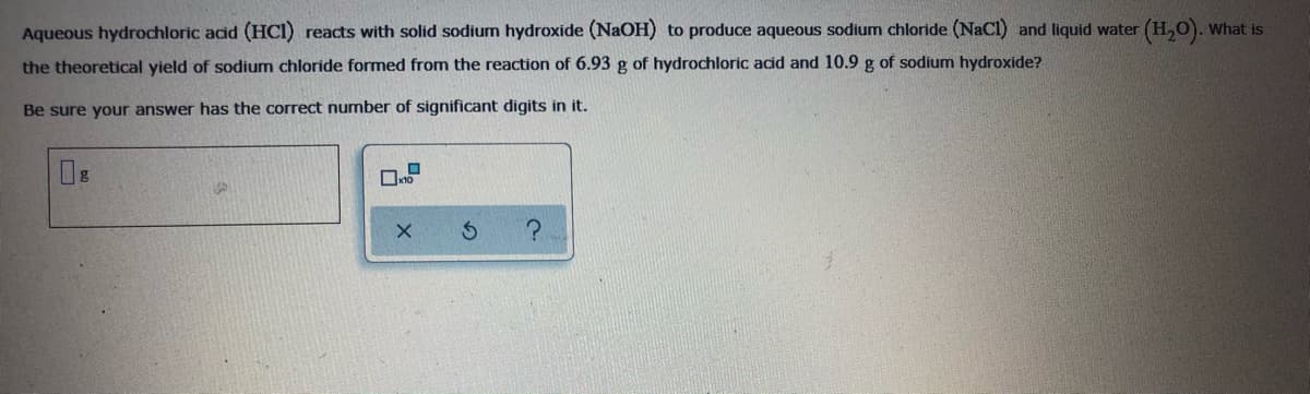 Aqueous hydrochloric acid (HCI) reacts with solid sodium hydroxide (NaOH) to produce aqueous sodium chloride (NaCl) and liquid water (H,0). What is
the theoretical yield of sodium chloride formed from the reaction of 6.93 g of hydrochloric acid and 10.9 g of sodium hydroxide?
Be sure your answer has the correct number of significant digits in it.
