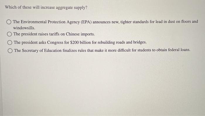 Which of these will increase aggregate supply?
The Environmental Protection Agency (EPA) announces new, tighter standards for lead in dust on floors and
windowsills.
OThe president raises tariffs on Chinese imports.
The president asks Congress for $200 billion for rebuilding roads and bridges.
The Secretary of Education finalizes rules that make it more difficult for students to obtain federal loans.
