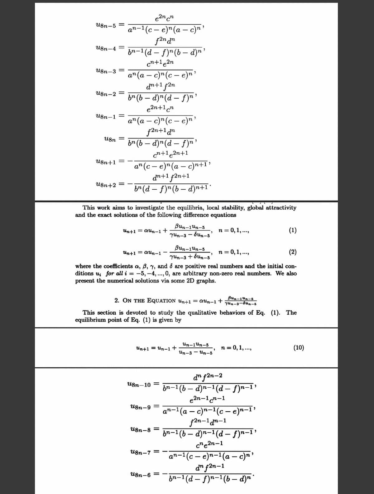 e2n cn
U8n-5 =
an-1(c – e)"(a – c)n'
f2n dn
b2-1(d – f)"(b – d)n'
U8n-4 =
cn+1e2n
U8n-3 =
a"(a – c)"(c – e)n'
dn+1 f2n
b* (b – d)"(d – f)r
e2n+1cn
U8n-2 =
U8n-1 =
a" (a – c)"(c – e)n'
f2n+1 dr
b* (b – d)"(d – f)n'
cn+1e2n+1
U8n
U8n+1
а" (с— е)" (а — с)т+1"
dn+1 f2n+1
b* (d – f)"(b – d)n+1*
U8n+2 =
This work aims to investigate the equilibria, local stability, global attractivity
and the exact solutions of the following difference equations
Bun-1un-5
Yun-3 - bun-5
Un+1 = QUn-1+
n = 0,1, ...,
(1)
Bun-1un-5
Un+1 = aun-1
n = 0,1, ...,
(2)
Yun-3 + ôun-5
where the coefficients a, B, y, and & are positive real numbers and the initial con-
ditions u; for all i = -5, -4, .., 0, are arbitrary non-zero real numbers. We also
present the numerical solutions via some 2D graphs.
2. ON THE EQUATION Un+1 = QUn-1 +
Bun-1ün-5
Yun-3-bun-5
This section is devoted to study the qualitative behaviors of Eq. (1). The
equilibrium point of Eq. (1) is given by
Un-1un-5
Un+1 = Un-1+
n = 0, 1,...,
(10)
Un-3 - Un-5
d" f2n-2
-1(b – d)n-1(d – f)n-1’
e2n-1cn-1
U8n-10 =
bn-1
U8n-9 =
an-1(a – c)n-1(c – e)n-1'
f2n-1an-1
-'(b – d)n-1(d – f)*-1’
c"e2n-1
U8n-8 =
bn-1
U8n-7 =
n-'(c – e)n-1(a – c)n'
d" f2n-1
b2-1 (d – f)n-1(b- d)n'
an-
U8n-6 =
