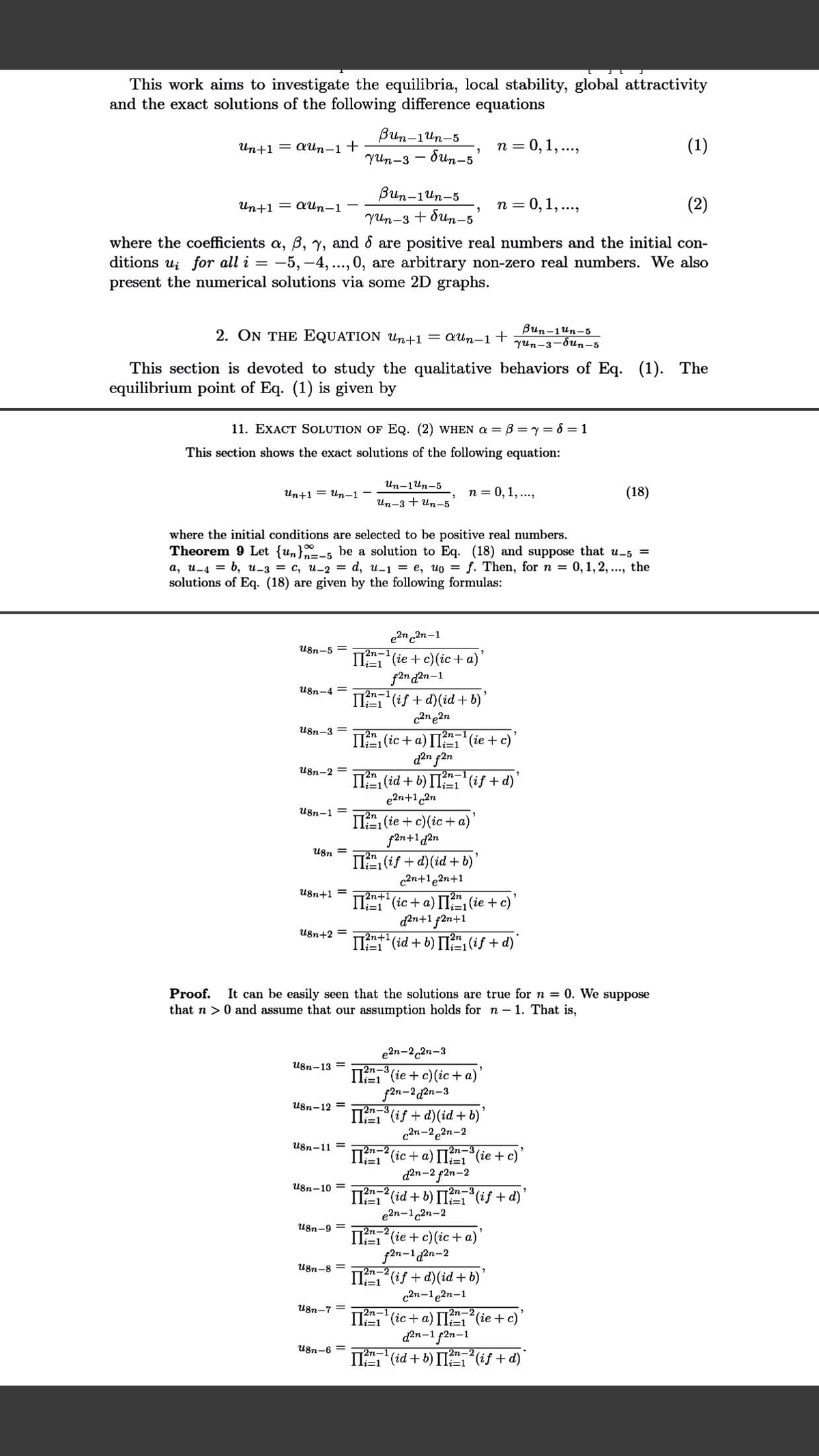 This work aims to investigate the equilibria, local stability, global attractivity
and the exact solutions of the following difference equations
Bun-1un-5
dun-5
Un+1 = aun-1+
п 3D0, 1,...,
(1)
Yun-3
Bun-1un-5
Yun-3 + dun-5
Un+1 = Qun-1
n = 0,1, ..,
(2)
where the coefficients a, B, y, and & are positive real numbers and the initial con-
ditions ui for all i = -5, -4, .., 0, are arbitrary non-zero real numbers. We also
present the numerical solutions via some 2D graphs.
2. ON THE EQUATION Un+1 = QUn-1+
Bun-1un-5
yun-3-dun-5
This section is devoted to study the qualitative behaviors of Eq. (1). The
equilibrium point of Eq. (1) is given by
11. EXACT SOLUTION OF EQ. (2) WHEN a = B =y= 6 = 1
This section shows the exact solutions of the following equation:
Un-1Un-5
Un+1 = Un-1
n = 0, 1,...,
(18)
Un-3 + Un-5
where the initial conditions are selected to be positive real numbers.
Theorem 9 Let {un}-5 be a solution to Eq. (18) and suppose that u-5
а, и-4 %3D 6, и-з 3D с, и-2 %3D d, и-1 %3D е, ио 3D f. Then, for n %3D 0, 1,2, ..., the
solutions of Eq. (18) are given by the following formulas:
%3D
e2n 2n-1
II (ie +c) (ic+a)'
f2n d2n-1
IIT (if+ d)(id + b)'
c2n e2n
U8n-5
2n-1
i=1
U8n-4 =
-2n-1
U8n-3 =
2n-
IT (ic + a) I (ie + c)
d2n f2n
U8n-2 =
II (id + b) IIT (if + d)'
e2n+1 2n
i=1
U8n-1 =
II, (ie + c)(ic + a)'
U8n =
IT (if + d)(id + b)'
c2n+1e2n+1
U8n+1 =
72n+1
2n
IT (ic + a) I, (ie + c)
d2n+1 f2n+1
IT (id + b) II(if + d)"
=D1
U8n+2 =
n+1
Proof.
It can be easily seen that the solutions are true for n = 0. We suppose
that n >0 and assume that our assumption holds for n- 1. That is,
e2n-2,2n-3
2n-3
U8n-13 =
II (ie + c) (ic + a)
f2n-2 d2n-3
2n-3
II" (if + d)(id + b)
c2n-22n-2
U8n-12 =
U8n-11 =
2n-2
II (ic + a) I (ie + c)
d2n-2 f2n-2
II (id + b) IT (if + d)
e2n-12n-2
U8n-10 =
2n-3
li=1
2n-2
U8n-9 =
T2n-2
I (ie + c)(ic + a)
f2n-12n-2
IT(if + d)(id+b)
U8n-8
li=1
can-1e2n-1
U8n-7 =
-2n-1
2n-2
:1
II (ic+ a) II (ie+c)
d2n-1 f2n-1
U8n-6 =
2n-1
II (id + b) II (if + d)
