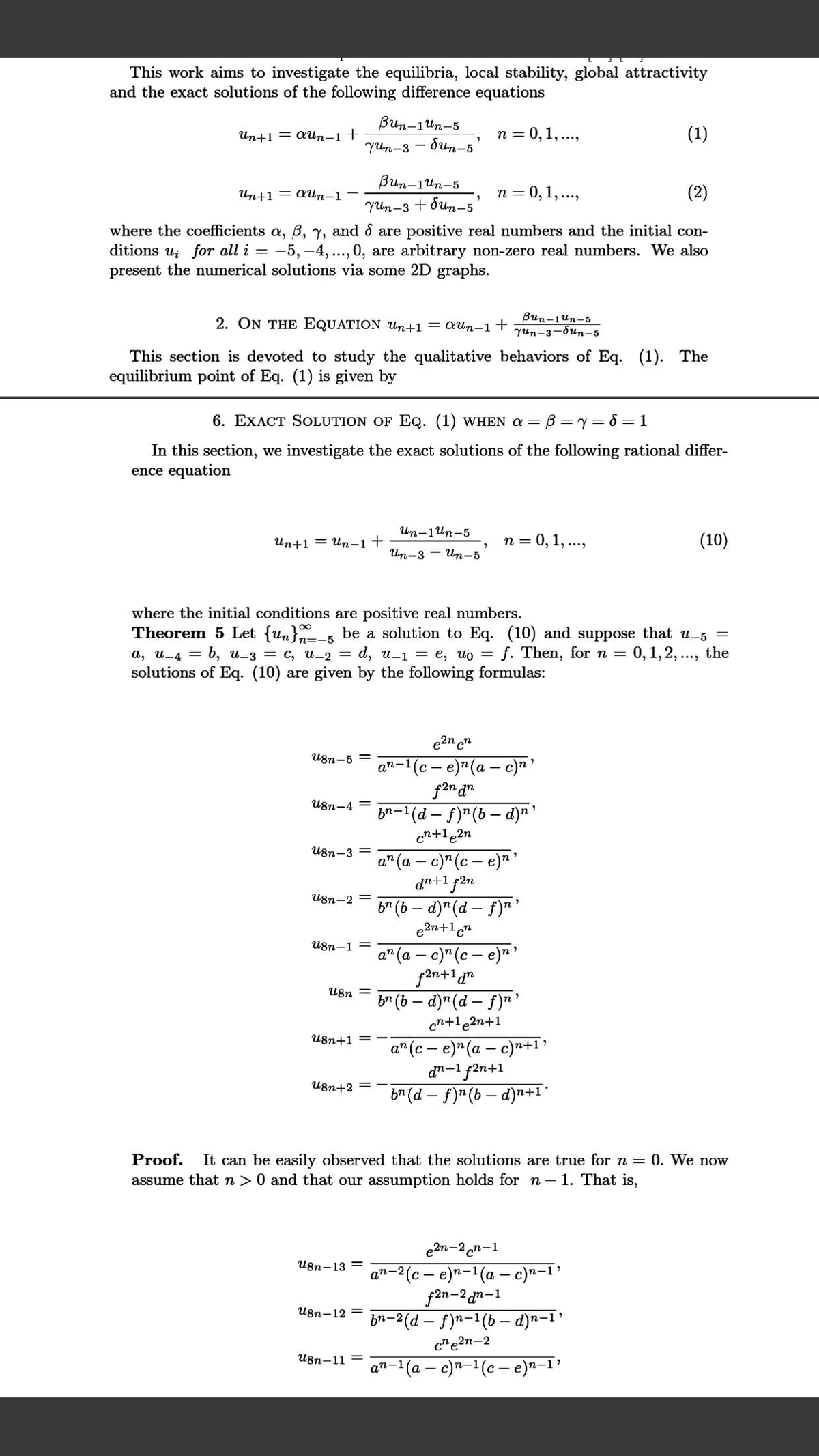 This work aims to investigate the equilibria, local stability, global attractivity
and the exact solutions of the following difference equations
Bun-1un-5
Un+1 = aUn-1+
n = 0,1, ..,
(1)
YUn-3 - dun-5'
Bun-1un-5
Un+1 = aUn-1-
n = 0,1, ..,
(2)
YUn-3 + dun-5'
where the coefficients a, B, y, and & are positive real numbers and the initial con-
ditions ui for all i = -5, -4, .., 0, are arbitrary non-zero real numbers. We also
present the numerical solutions via some 2D graphs.
2. ON THE EQUATION Un+1 = aUn-1 +
Bun-1un-5
Yun-3-dun-5
(1). The
This section is devoted to study the qualitative behaviors of Eq.
equilibrium point of Eq. (1) is given by
6. EXACT SOLUTION OF EQ. (1) WHEN a =
B=y= 8 = 1
In this section, we investigate the exact solutions of the following rational differ-
ence equation
Un-1un-5
Иn+1 — ит-1 +
n = 0, 1, ...,
(10)
Un-3 - Un-5
where the initial conditions are positive real numbers.
Theorem 5 Let {un}n=-5
be a solution to Eq. (10) and suppose that u-5 =
d, u-1 = e, uo = f. Then, for n = 0, 1,2, .., the
а, и-4 — б, и_з — с, и-2 —
solutions of Eq. (10) are given by the following formulas:
e2n c"
U8n-5 =
(c- e)"(a – c)n'
f2n d"
bn-1(d - f)"(b– d)n'
cn+le2n
n-1
U8n-4 =
U8n-3 =
a" (a – c)" (c – e)"'
dn+1 f2n
b" (b – d)" (d- f)"'
e2n+1cn
U8n-2 =
U8n-1 =
a" (a – c)"(c – e)* '
f2n+1gn
br (b – d)"(d – f)"'
cn+1 e2n+1
U8n
U8n+1
a" (c - e)" (a – c)n+1>
dn+1 f2n+1
b" (d – f)"(b – d)n+1*
U8n+2 =
Proof.
It can be easily observed that the solutions are true for n = 0. We now
assume that n > 0 and that our assumption holds for n – 1. That is,
e2n-2 cn-1
n-2(c – e)n-1(a – c)n-1'
f2n-2 an-1
b2-2 (d – f)n-1(b – d)a-I?
U8n-13 =
U8n-12 =
c"e2n-2
U8n-11
n-1(a - c)a-1(c – e)n–1'
an-1
