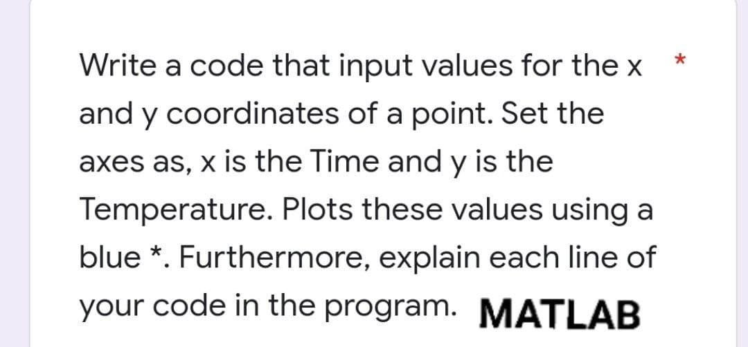 Write a code that input values for the x
and y coordinates of a point. Set the
axes as, x is the Time and y is the
Temperature. Plots these values using a
blue *. Furthermore, explain each line of
your code in the program. MATLAB
*