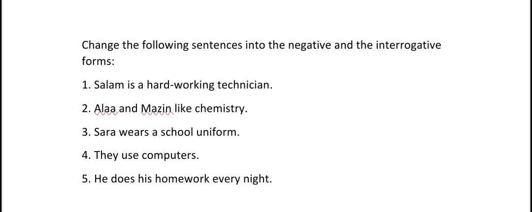 Change the following sentences into the negative and the interrogative
forms:
1. Salam is a hard-working technician.
2. Alaa and Mazin like chemistry.
3. Sara wears a school uniform.
4. They use computers.
5. He does his homework every night.