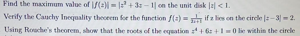 Find the maximum value of f(z)| = |z²+3z1| on the unit disk |z| < 1.
2z+
Verify the Cauchy Inequality theorem for the function f(z) = 221 if z lies on the circle |z-3 = 2.
Using Rouche's theorem, show that the roots of the equation 24 + 6z + 1 = 0 lie within the circle