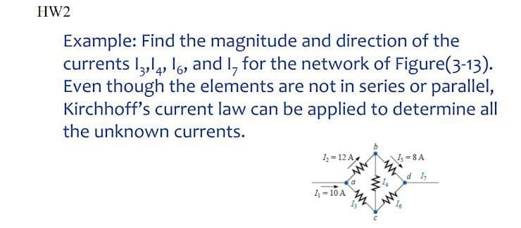 HW2
Example: Find the magnitude and direction of the
currents I,l, I6, and I, for the network of Figure(3-13).
Even though the elements are not in series or parallel,
Kirchhoff's current law can be applied to determine all
the unknown currents.
I = 12 A
Is =8A
d 1,
1,= 10 A
