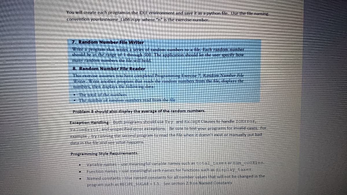You will create each program in the IDLE environment and save it as a python file. Use the file naming
convention your lastname_Lab6.n.py where "n" is the exercise number.
7. Random Number File Writer
Write a program that writes a series of random numbers to a file. Each random number
should be in the range of 1 through 500. The application should let the user specify how
many random numbers the file will hold.
8. Random Number File Reader
This exercise assumes you have completed Programming Exercise 7, Random Number File
Writer. Write another program that reads the random numbers from the file, displays the
numbers, then displays the following data:
The total of the numbers
The number of random numbers read from the file
Problem 8 should also display the average of the random numbers.
Exception Handling: Both programs should use Try and Except Clauses to handle IOError,
ValueError, and unspecified error exceptions. Be sure to test your programs for invalid cases. For
HANKIJA I ja sa
example, try running the second program to read the file when it doesn't exist or manually put bad
data in the file and see what happens.
Programming Style Requirements.
Variable names - use meaningful variable names such as total taxes or num cookies.
Function names-use meaningful verb names for functions such as display_taxes.
Named constants - Use named constants for all number values that will not be changed in the
program such as RECIPE SUGAR -1.5. See section 2.9 on Named Constants