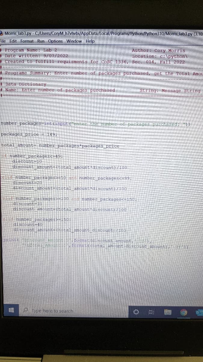 Morris_lab3.py - C:/Users/CoryM_h7vhvbi/AppData/Local/Programs/Python/Python310/Morris_lab3.py (3.10.
File Edit Format Run Options Window Help
#Program Name: Lab 2
# Date written: 9/07/2022
# Created to fulfill requirments for COSC 1336, Sec. 014, Fall 2022
de and long, ban, ng
#Programe Summary: Enter number of packages purchased, get the Total Amou
#----
Data Dictionary
# Name: Enter number of packages purchased
Author: Cory Morris.
Location: c:\python\
number packages-int (input ("enter the number of packages purchased:
packages price 149;
total amount number packages *packages_price
if number_packages<=49:
discount-10
discount amount-(total amount*discount)/100
number packages>=50 and number_packages<=99:
discount-20
discount amount= (total amount discount)/100
number packages>=100 and number packages<=150:
discount-30
discount amount-(total amount discount) /100
number packages>=-50:
discount-40
discount amount=(total amount discount)/100
prinet 11:
Type here to search
String: Message String
count amount, 211)
at((tota__amount-discount amount), 2£'))