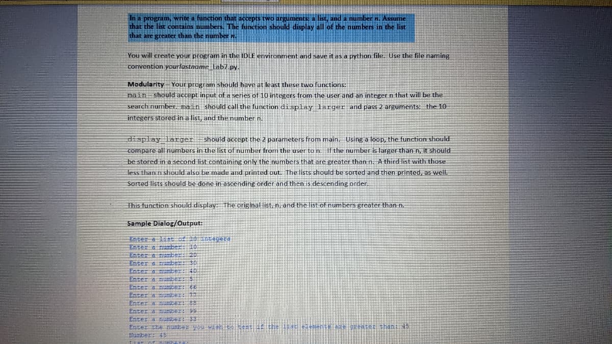 In a program, write a function that accepts two arguments: a list, and a number n. Assume
that the list contains numbers. The function should display all of the numbers in the list
that are greater than the number n.
You will create your program in the IDLE environment and save it as a python file. Use the file naming
convention yourlastname Lab7.py.
Modularity - Your program should have at least these two functions:
main should accept input of a series of 10 integers from the user and an integer n that will be the
search number. main should call the function display larger and pass 2 arguments: the 10
integers stored in a list, and the number n.
display larger should accept the 2 parameters from main. Using a loop, the function should
compare all numbers in the list of number from the user to n. If the number is larger than n, it should
be stored in a second list containing only the numbers that are greater than n. A third list with those
less than n should also be made and printed out. The lists should be sorted and then printed, as well.
Sorted lists should be done in ascending order and then is descending order.
This function should display: The original list, n, and the list of numbers greater than n.
Sample Dialog/Output:
Enter a list of 101 tegera
Enter a
a number:
Enter a numb
Enter a
Enter
DE
Enter a com
Enter a
Enter cumice: €6
hec
Enter a number:
Enter a number: 88
Enter a number: 99
Enter a number: 33
Enter the number you wish to sest
Mumber: 45
List of numbe''A
emente èze greater than: 45