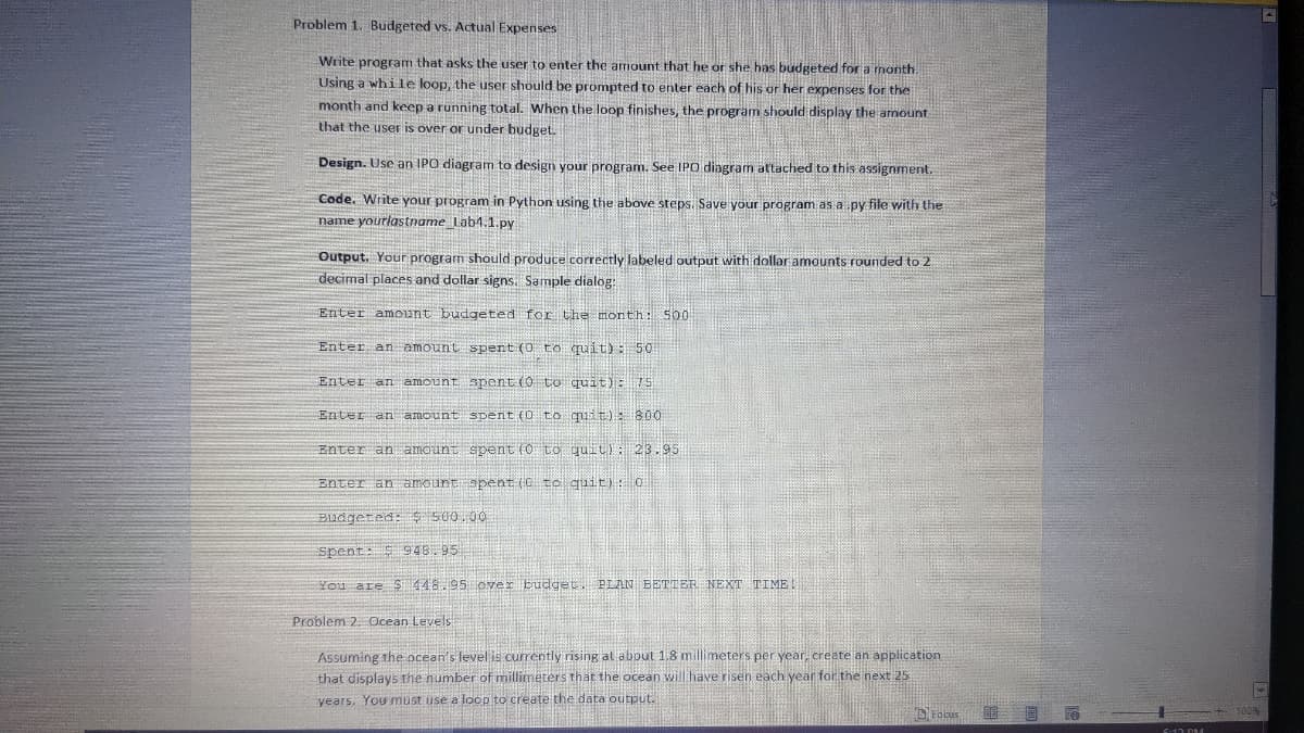 Problem 1. Budgeted vs. Actual Expenses
Write program that asks the user to enter the amount that he or she has budgeted for a month.
Using a while loop, the user should be prompted to enter each of his or her expenses for the
month and keep a running total. When the loop finishes, the program should display the amount
that the user is over or under budget.
Design. Use an IPO diagram to design your program. See IPO diagram attached to this assignment.
Code. Write your program in Python using the above steps. Save your program as a py file with the
name yourlastname lab4.1.py
Output. Your program should produce correctly labeled output with dollar amounts rounded to 2
decimal places and dollar signs. Sample dialog:
Enter amount budgeted for the month: 500
Enter an amount spent (0 to quit): 50
Enter an amount
spent (0 to quit): 75
Enter an amount
spent (0 to quit): 800
Enter an amount
spent (0 to quit): 23.95
Enter an amount spent (C to quit): 0
Budgeted: $ 500.00
Spent: $948.95
You are $448.95 over budget. PLAN BETTER NEXT TIME!
Problem 2. Ocean Levels
Assuming the ocean's level is currently rising at about 1.8 millimeters per year, create an application
that displays the number of millimeters that the ocean will have risen each year for the next 25
years, You must use a loop to create the data output.
Focus
6-17 PM
Y
100%