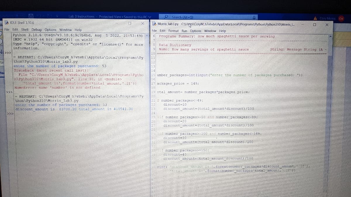 √i>>>
Se
LIDLE Shell 3.10.6
File Edit Shell Debug Options Window Help
Python 3.10.6 (tags/v3.10.6:9c7b4bd, Aug 1 2022, 21:53:49) A
[MSC v.1932 64 bit (AMD64)] on win32
Type "help", "copyright", "credits" or "license ()" for more
information.
Hea
>>>
Lab 3 Instructions - Protected View Saved to this PC V
0 x
= RESTART: C:\Users\CoryM
thon Python310\Morris lab3.py
enter the number of packages purchased: 53
Traceback (most recent call last):
File "C:\Users\CoryM h?vhvbi\AppData\Local\Programs\Pytho
n\Python310\Morris lab3.py", line 38, in <module>
total amount is', format (number total amount, '.2f'))
NameError: name number is not defined
>>>
h7vhvbi\AppData\Local\Programs\Py
= RESTART: C:\Users\CoryM h7vhvbi\AppData\Local\Programs\Py
O Search (Alt+Q)
Morris lab3.py-C\Users\CoryM h7vhvbi\AppData\Local\Programs\Python Python310\Morris ...
File Edit Format Run Options Window Help
6 Programe Summary: How much spaghetti sauce per serving
7
8
Data Dictionary
9 Name: How many servings of spaghetti sauce
10
11
12
13
14
thon\Python310\Morris lab3.py
enter the number of packages purchased: 53
discount amount is 83708.20 total amount is 410541.00
15 umber_packages-int (input ("enter the number of packages purchased: "))
16
17 ackages_price = 149;
18
19 otal amount number packages *packages price;
20
21 f number packages<=49:
22
23
24
25 1if number packages>-50 and number packages<-99:
discount 20
discount amount= (total amount discount)/100
discount 10
discount amount= (total amount discount)/100
26
27
291
29 lif number packages> 100 and number_packages<=149:
1301 discount 30
34 discount amount (total amount discount)/100
32
3311f number packages>-150:
34
discount-40
discount amount- (total amount discount)/100
String: Message String [A-
A Cory Morris CM
0
X
rint('discount arouncis, format (number packages discount amount, 2f'),
'total amount is, format (number packages total amount, 21'}}