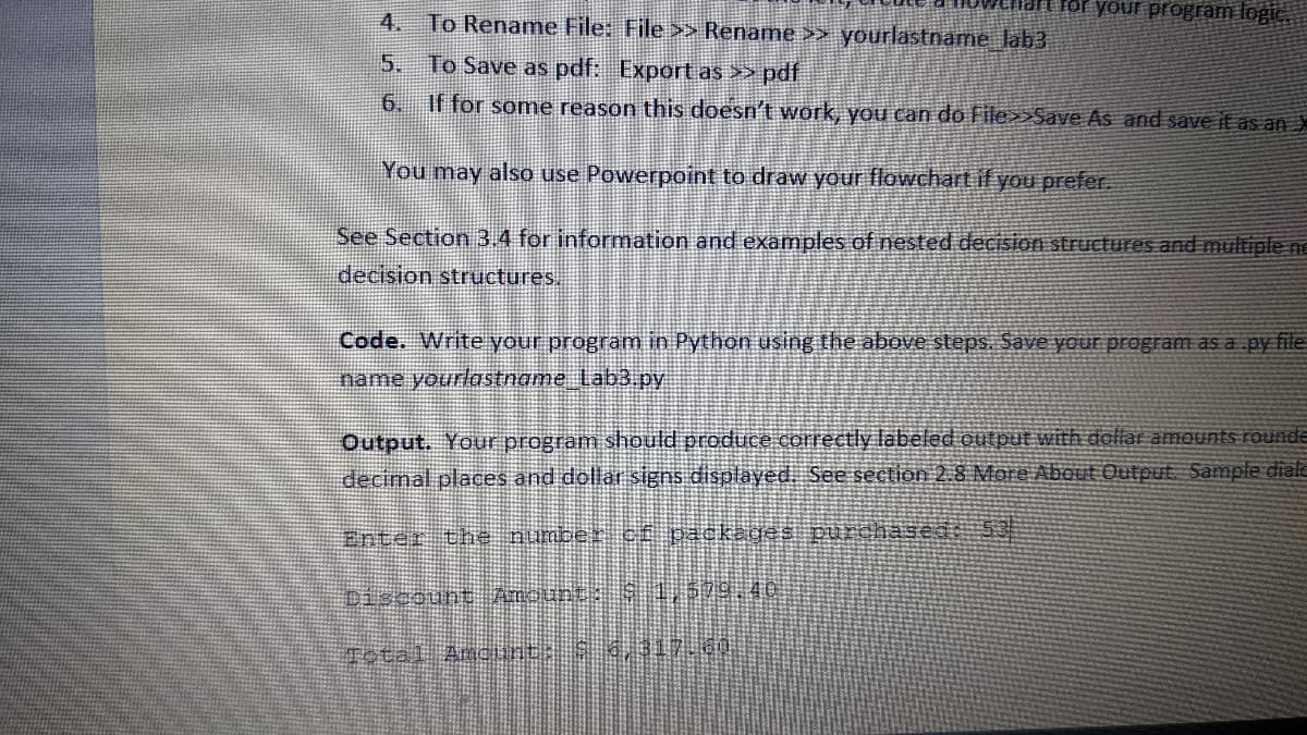 ellart for your program logic.
4. To Rename File: File >> Rename >> yourlastname_lab3
5.
To Save as pdf: Export as >> pdf
6.
If for some reason this doesn't work, you can do File>>Save As and save it as an X
You may also use Powerpoint to draw your flowchart if you prefer.
See Section 3.4 for information and examples of nested decision structures and multiple ne
decision structures.
Code. Write your program in Python using the above steps. Save your program as a .py file
name yourlastname_Lab3.py
Output. Your program should produce correctly labeled output with dollar amounts rounde
decimal places and dollar signs displayed. See section 2.8 More About Output Sample diale
Enter the number of packages purchased: 53
Discount Amount: $ 1,579,40
Total Amount: $ 3,317.60