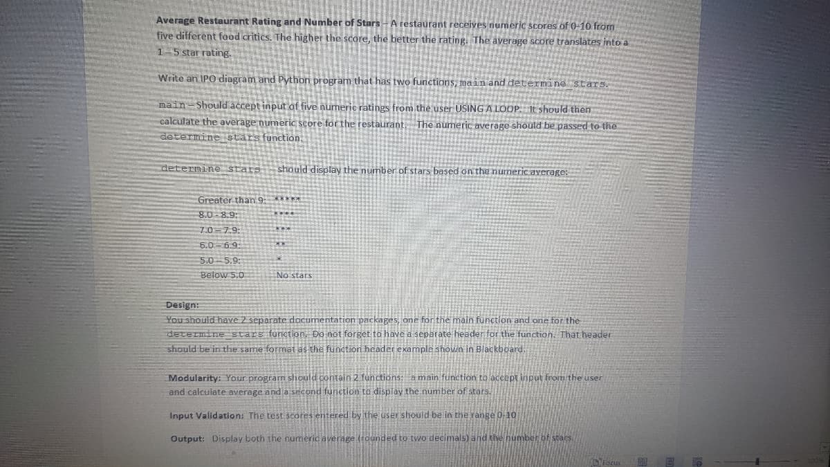Average Restaurant Rating and Number of Stars - A restaurant receives numeric scores of 0-10 from
five different food critics. The higher the score, the better the rating. The average score translates into a
1-5 star rating.
Write an IPO diagram and Python program that has two functions, main and determine stars.
main Should accept input of five numeric ratings from the user USING A LOOP. It should then
calculate the average numeric score for the restaurant. The numeric average should be passed to the
determine stars function.
determine stars should display the number of stars based on the numeric average:
Greater than 9: *****
8.0-8.9:
7.0 7.9:
6.0 6.9:
5.0 5.9:
Below 5.0
***
No stars
Design:
and one for the
You should have 2 separate documentation packages, one e main
determine stars function. Do not forget to have a separate header for the function. That header
should be in the same format as the function header example shown in Blackboard.
Modularity: Your program should contain 2 functions: a main function to accept input from the user
and calculate average and a second function to display the number of stars.
Input Validation: The test scores entered by the user should be in the range 0-10
Output: Display both the numeric average (rounded to two decimals) and the number of stars.
Focus