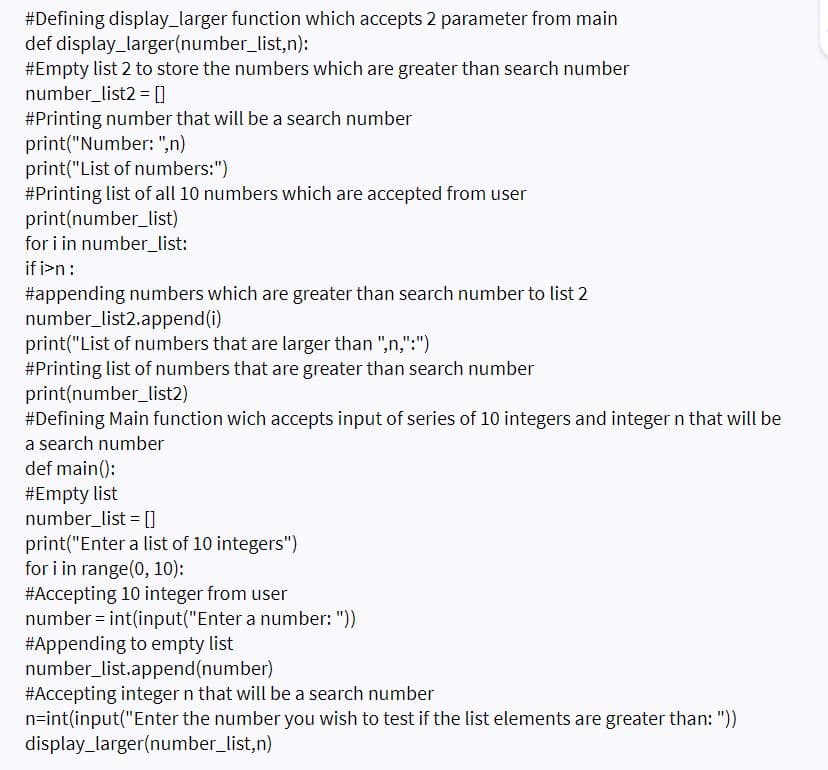 #Defining display_larger function which accepts 2 parameter from main
def display_larger(number_list,n):
#Empty list 2 to store the numbers which are greater than search number
number_list2 = []
#Printing number that will be a search number
print("Number: ",n)
print("List of numbers:")
#Printing list of all 10 numbers which are accepted from user
print(number_list)
for i in number_list:
if i>n:
#appending numbers which are greater than search number to list 2
number_list2.append(i)
print("List of numbers that are larger than ",n,":")
#Printing list of numbers that are greater than search number
print(number_list2)
#Defining Main function wich accepts input of series of 10 integers and integer n that will be
a search number
def main():
#Empty list
number_list = []
print("Enter a list of 10 integers")
for i in range(0, 10):
#Accepting 10 integer from user
number = int(input("Enter a number: "))
#Appending to empty list
number_list.append(number)
#Accepting integer n that will be a search number
n=int(input("Enter the number you wish to test if the list elements are greater than: "))
display_larger(number_list,n)