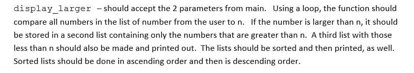 display_larger - should accept the 2 parameters from main. Using a loop, the function should
compare all numbers in the list of number from the user to n. If the number is larger than n, it should
be stored in a second list containing only the numbers that are greater than n. A third list with those
less than n should also be made and printed out. The lists should be sorted and then printed, as well.
Sorted lists should be done in ascending order and then is descending order.