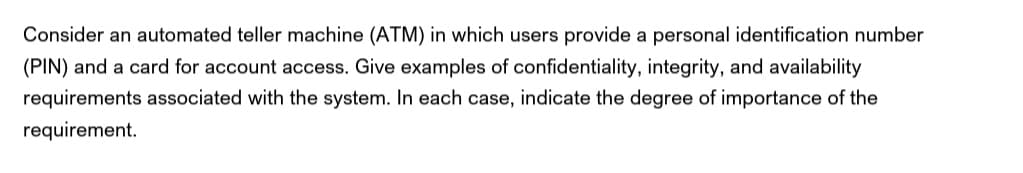 Consider an automated teller machine (ATM) in which users provide a personal identification number
(PIN) and a card for account access. Give examples of confidentiality, integrity, and availability
requirements associated with the system. In each case, indicate the degree of importance of the
requirement.