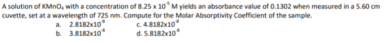 A solution of KMNO, with a concentration of 8.25 x 10°M yields an absorbance value of 0.1302 when measured in a 5.60 cm
cuvette, set at a wavelength of 725 nm. Compute for the Molar Absorptivity Coefficient of the sample.
C. 4.8182x10*
d. 5.8182x10*
a. 2.8182x10*
b. 3.8182x10*
