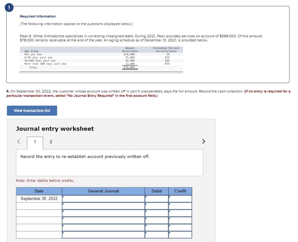 Requlred Informatlon
[The following information applies to the questions displayed below.)
Pearl E. White Orthodontist specializes in correcting misaligned teeth. During 2021, Pearl provides services on account of $588,000. Of this amount,
$78,000 remains receivable at the end of the year. An aging schedule as of December 31, 2021, is provided below.
Amount
Estimated Percent
Age Group
Not yet due
e-90 days past due
91-180 days past due
More than 180 days past due
Receivable
$38,000
15,800
Uncollectible
3%
15%
10, 8ee
13,400
$78,000
20%
85%
Total
4. On September 30, 2022, the customer whose account was written off in part 3 unexpectedly pays the full amount. Record the cash collection. (If no entry Is requlred for a
particular transaction/event, select "No Journal Entry Requlred" In the first account fleld.)
View transaction list
Journal entry worksheet
1
2
>
Record the entry to re-establish account previously written off.
Note: Enter debits before credits.
Date
General Journal
Debit
Credit
September 30, 2022
