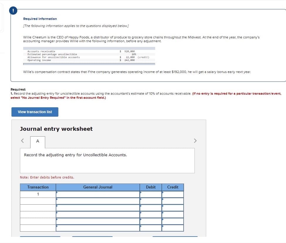 Requlred Informatlon
[The following information applies to the questions displayed below.]
Willie Cheetum is the CEO of Happy Foods, a distributor of produce to grocery store chains throughout the Midwest. At the end of the year, the company's
accounting manager provides Willie with the following information, before any adjustment.
$ 920, 000
Accounts receivable
Estimated percentage uncollectible
Allowance for uncollectible accounts
18%
22,000 (credit)
$ 242,000
Operating incone
Willie's compensation contract states that if the company generates operating income of at least $192,000, he will get a salary bonus early next year.
Requlred:
1. Record the adjusting entry for uncollectible accounts using the accountant's estimate of 10% of accounts receivable. (If no entry Is requlred for a particular transactlon/event,
select "No Journal Entry Requlred" In the first account fleld.)
View transaction list
Journal entry worksheet
A
Record the adjusting entry for Uncollectible Accounts.
Note: Enter debits before credits.
Transaction
General Journal
Debit
Credit
1
