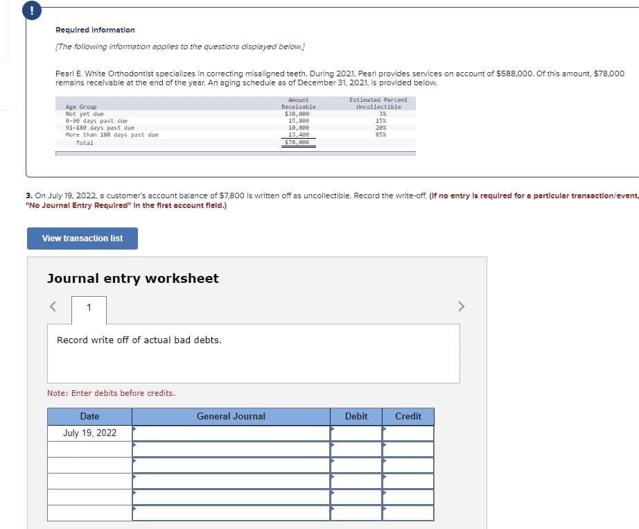!
Requlred Informatlon
[The following information applies to the questions displayed below.)
Pearl E. White Orthodontist specializes in correcting misaligned teeth. During 2021, Pearl provides services on account of $588,000. Of this amount, $78,000
remains receivable at the end of the year. An aging schedule as of December 31, 2021, is provided below.
Amount
Estinated Percent
Age Group
Not yet due
e-90 days past due
91-180 days past due
More than 180 days past due
Total
Receivable
Uncollectible
$38,000
3%
15,8e0
18, 800
13,400
15%
20%
85%
$78,000
3. On July 19, 2022, a customer's account balance of $7.800 is written off as uncollectible. Record the write-off. (If no entry Is requlred for a particular transaction/event,
"No Journal Entry Requlred" In the first account fleld.)
View transaction list
Journal entry worksheet
1
<>
Record write off of actual bad debts.
Note: Enter debits before credits.
Date
General Journal
Debit
Credit
July 19, 2022
