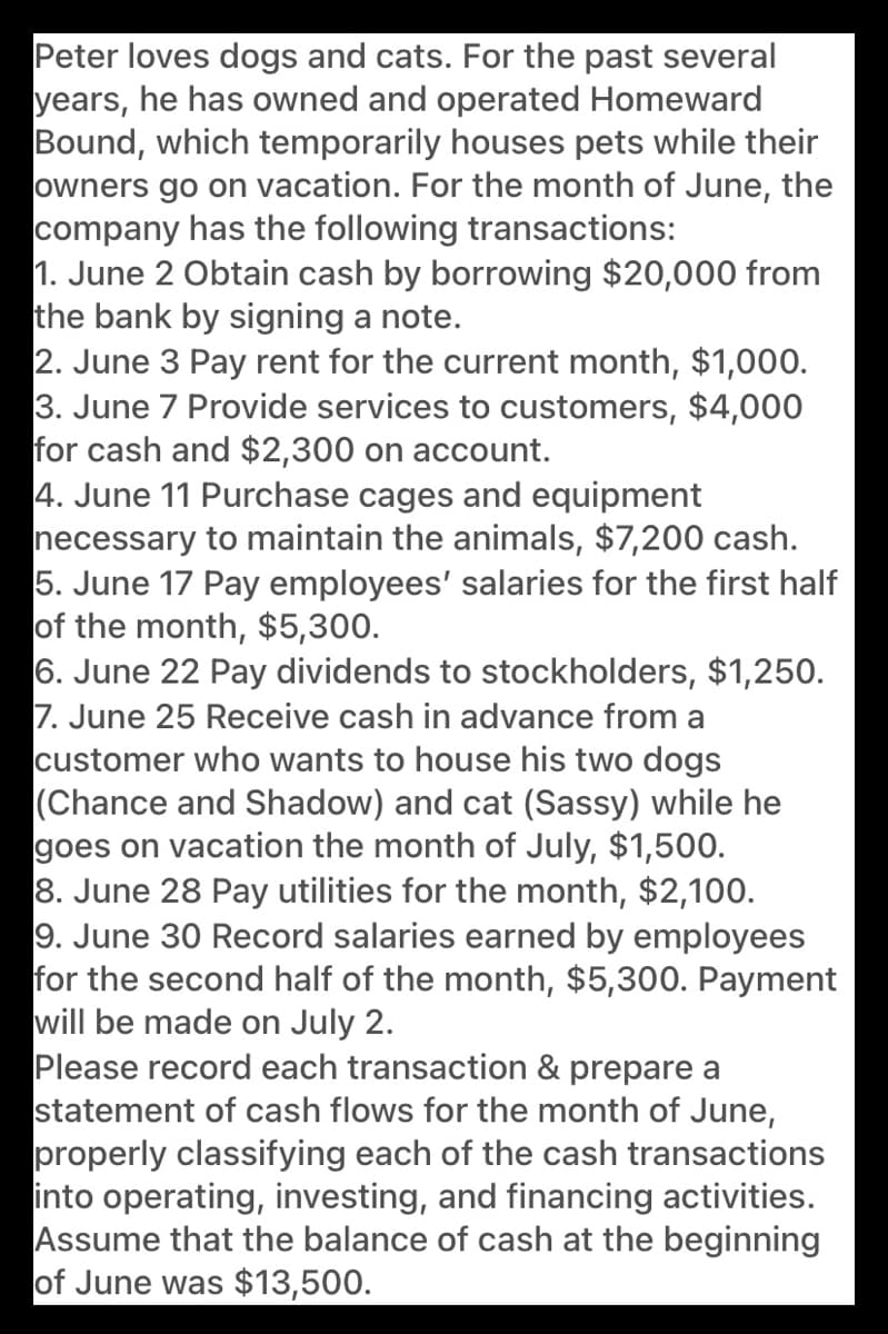 Peter loves dogs and cats. For the past several
years, he has owned and operated Homeward
Bound, which temporarily houses pets while their
owners go on vacation. For the month of June, the
company has the following transactions:
1. June 2 Obtain cash by borrowing $20,000 from
the bank by signing a note.
2. June 3 Pay rent for the current month, $1,000.
3. June 7 Provide services to customers, $4,000
for cash and $2,300 on account.
4. June 11 Purchase cages and equipment
necessary to maintain the animals, $7,200 cash.
5. June 17 Pay employees' salaries for the first half
of the month, $5,300.
6. June 22 Pay dividends to stockholders, $1,250.
7. June 25 Receive cash in advance from a
customer who wants to house his two dogs
(Chance and Shadow) and cat (Sassy) while he
goes on vacation the month of July, $1,500.
8. June 28 Pay utilities for the month, $2,100.
9. June 30 Record salaries earned by employees
for the second half of the month, $5,300. Payment
will be made on July 2.
Please record each transaction & prepare a
statement of cash flows for the month of June,
properly classifying each of the cash transactions
into operating, investing, and financing activities.
Assume that the balance of cash at the beginning
of June was $13,500.
