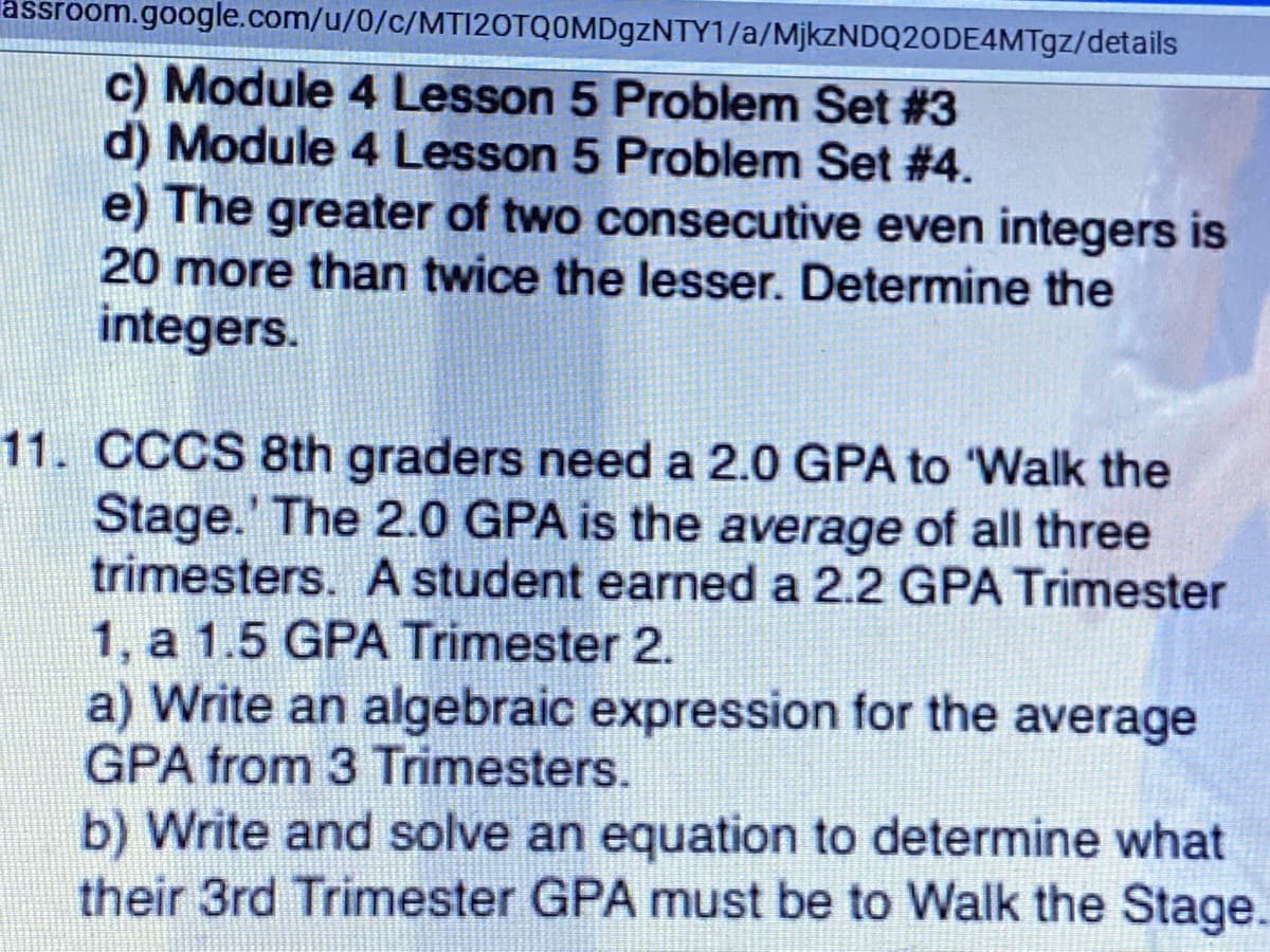 assroom.google.com/u/0/c/MTI2OTQ0MDgzNTY1/a/MjkzNDQ2ODE4MTgz/details
c) Module 4 Lesson 5 Problem Set #3
d) Module 4 Lesson 5 Problem Set #4.
e) The greater of two consecutive even integers is
20 more than twice the lesser. Determine the
integers.
11. CCCS 8th graders need a 2.0 GPA to 'Walk the
Stage.' The 2.0 GPA is the average of all three
trimesters. A student earned a 2.2 GPA Trimester
1, a 1.5 GPA Trimester 2.
a) Write an algebraic expression for the average
GPA from 3 Trimesters.
b) Write and solve an equation to determine what
their 3rd Trimester GPA must be to Walk the Stage.
