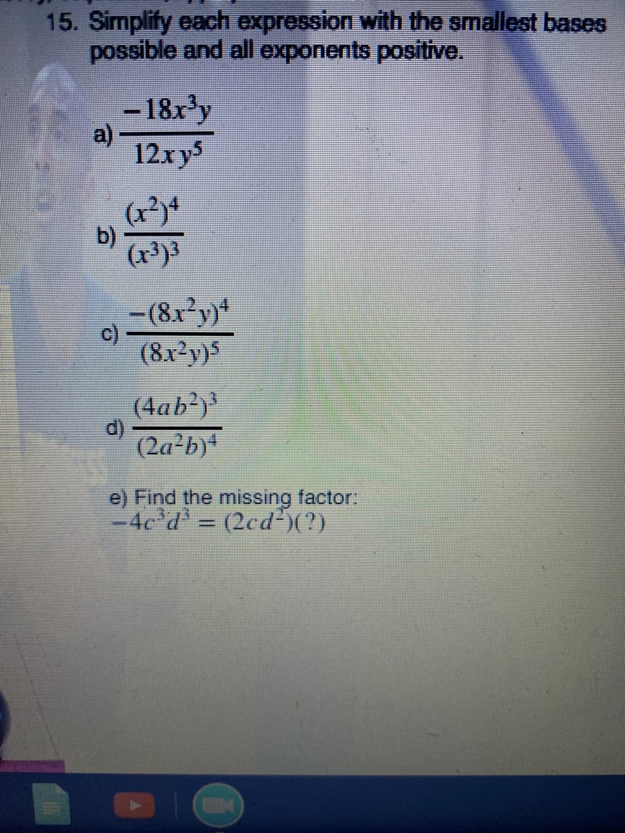 15. Simplify each expression with the smallest bases
possible and all exponents positive.
-18x'y
a)
12xys
b)
(x³)3
=(8x°y}*
(8x²y}5
(4ab²)³
d)
(2a-b)4
e) Find the missing factor:
-4e d = (2cd²)(?)
