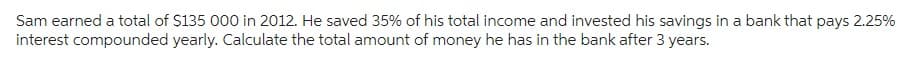 Sam earned a total of $135 000 in 2012. He saved 35% of his total income and invested his savings in a bank that pays 2.25%
interest compounded yearly. Calculate the total amount of money he has in the bank after 3 years.