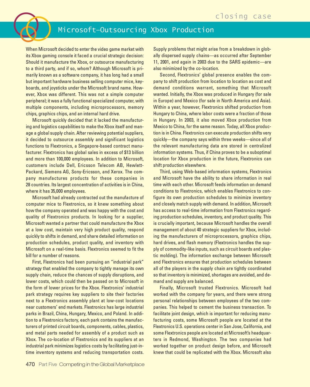 closing case
Microsoft-Outsourcing Xbox Production
When Microsoft decided to enter the video game market with
its Xbox gaming console it faced a crucial strategic decision:
Should it manufacture the Xbox, or outsource manufacturing
to a third party, and if so, whom? Although Microsoft is pri-
marily known as a software company, it has long had a small
but important hardware business selling computer mice, key-
boards, and joysticks under the Microsoft brand name. How-
ever, Xbox was different. This was not a simple computer
peripheral; it was a fully functional specialized computer, with
multiple components, including microprocessors, memory
chips, graphics chips, and an internal hard drive.
Microsoft quickly decided that it lacked the manufactur-
ing and logistics capabilities to make the Xbox itself and man-
age a global supply chain. After reviewing potential suppliers,
it decided to outsource assembly and significant logistics
Supply problems that might arise from a breakdown in glob-
ally dispersed supply chains-as occurred after September
11, 2001, and again in 2003 due to the SARS epidemic-are
also minimized by the co-location.
Second, Flextronics' global presence enables the com-
pany to shift production from location to location as cost and
demand conditions warrant, something that Microsoft
wanted. Initially, the Xbox was produced in Hungary (for sale
in Europe) and Mexico (for sale in North America and Asia).
Within a year, however, Flextronics shifted production from
Hungary to China, where labor costs were a fraction of those
in Hungary. In 2003, it also moved Xbox production from
Mexico to China, for the same reason. Today, all Xbox produc-
tion is in China. Flextronics can execute production shifts very
functions to Flextronics, a Singapore-based contract manu-
facturer. Flextronics has global sales in excess of $13 billion
and more than 100,000 employees. In addition to Microsoft,
customers include Dell, Ericsson Telecom AB, Hewlett-
quickly-the company says within three weeks-since all of
the relevant manufacturing data are stored in centralized
information systems. Thus, if China proves to be a suboptimal
location for Xbox production in the future, Flextronics can
shift production elsewhere.
Third, using Web-based information systems, Flextronics
and Microsoft have the ability to share information in real
Packard, Siemens AG, Sony-Ericsson, and Xerox. The com-
pany manufactures products for these companies in
28 countries. Its largest concentration of activities is in China,
where it has 35,000 employees.
time with each other. Microsoft feeds information on demand
conditions to Flextronics, which enables Flextronics to con-
figure its own production schedules to minimize inventory
and closely match supply with demand. In addition, Microsoft
has access to real-time information from Flextronics regard-
ing production schedules, inventory, and product quality. This
is crucially important, because Microsoft handles the overall
management of about 40 strategic suppliers for Xbox, includ-
ing the manufacturers of microprocessors, graphics chips,
hard drives, and flash memory (Flextronics handles the sup-
ply of commodity-like inputs, such as circuit boards and plas-
tic molding). The information exchange between Microsoft
and Flextronics ensures that production schedules between
Microsoft had already contracted out the manufacture of
computer mice to Flextronics, so it knew something about
how the company operated and was happy with the cost and
quality of Flextronics products. In looking for a supplier,
Microsoft wanted a partner that could manufacture the Xbox
at a low cost, maintain very high product quality, respond
quickly to shifts in demand, and share detailed information on
production schedules, product quality, and inventory with
Microsoft on a real-time basis. Flextronics seemed to fit the
bill for a number of reasons.
First, Flextronics had been pursuing an "industrial park"
strategy that enabled the company to tightly manage its own
supply chain, reduce the chances of supply disruptions, and
lower costs, which could then be passed on to Microsoft in
the form of lower prices for the Xbox. Flextronics' industrial
all of the players in the supply chain are tightly coordinated
so that inventory is minimized, shortages are avoided, and de-
mand and supply are balanced.
Finally, Microsoft trusted Flextronics. Microsoft had
worked with the company for years, and there were strong
personal relationships between employees of the two com-
panies. This helped to cement the business transaction. To
facilitate joint design, which is important for reducing manu-
facturing costs, some Microsoft people are located at the
Flextronics U.S. operations center in San Jose, California, and
some Flextronics people are located at Microsoft's headquar-
ters in Redmond, Washington. The two companies had
worked together on product design before, and Microsoft
knew that could be replicated with the Xbox. Microsoft also
park strategy requires key suppliers to site their factories
next to a Flextronics assembly plant at low-cost locations
near customers' end markets. Flextronics has large industrial
parks in Brazil, China, Hungary, Mexico, and Poland. In addi-
tion to a Flextronics factory, each park contains the manufac-
turers of printed circuit boards, components, cables, plastics,
and metal parts needed for assembly of a product such as
Xbox. The co-location of Flextronics and its suppliers at an
industrial park minimizes logistics costs by facilitating just-in-
time inventory systems and reducing transportation costs.
470 Part Five Competing in the Global Marketplace
