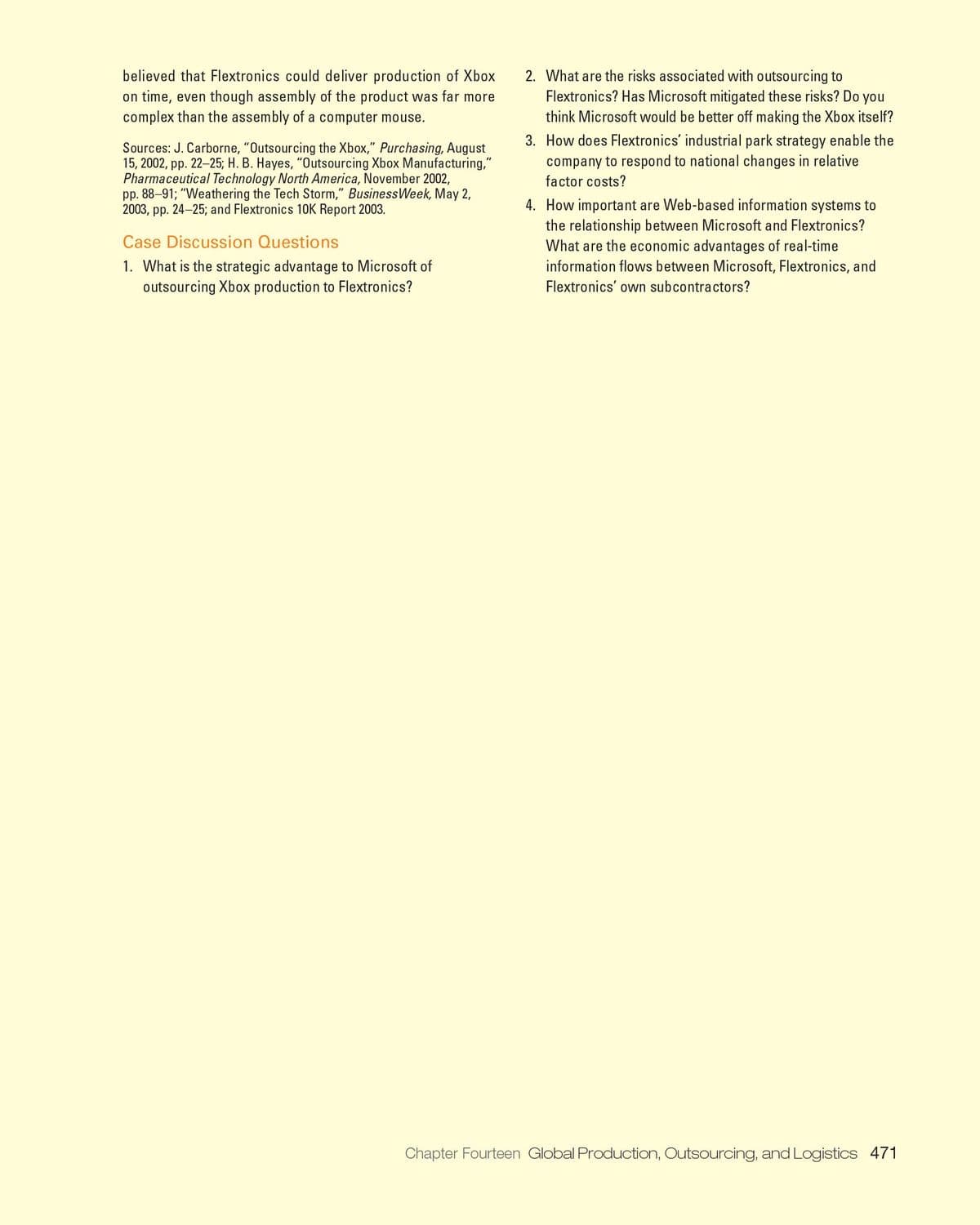 believed that Flextronics could deliver production of Xbox
on time, even though assembly of the product was far more
complex than the assembly of a computer mouse.
2. What are the risks associated with outsourcing to
Flextronics? Has Microsoft mitigated these risks? Do you
think Microsoft would be better off making the Xbox itself?
Sources: J. Carborne, "Outsourcing the Xbox," Purchasing, August
15, 2002, pp. 22-25; H. B. Hayes, "Outsourcing Xbox Manufacturing,"
Pharmaceutical Technology North America, November 2002,
pp. 88-91; "Weathering the Tech Storm," BusinessWeek, May 2,
2003, pp. 24-25; and Flextronics 10K Report 2003.
3. How does Flextronics' industrial park strategy enable the
company to respond to national changes in relative
factor costs?
4. How important are Web-based information systems to
the relationship between Microsoft and Flextronics?
What are the economic advantages of real-time
information flows between Microsoft, Flextronics, and
Case Discussion Questions
1. What is the strategic advantage to Microsoft of
outsourcing Xbox production to Flextronics?
Flextronics' own subcontractors?
Chapter Fourteen Global Production, Outsourcing, and Logistics 471
