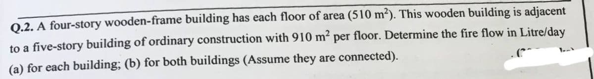 Q.2. A four-story wooden-frame building has each floor of area (510 m2). This wooden building is adjacent
to a five-story building of ordinary construction with 910 m? per floor. Determine the fire flow in Litre/day
(a) for each building; (b) for both buildings (Assume they are connected).
