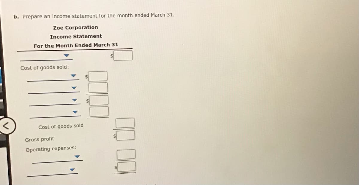 b. Prepare an income statement for the month ended March 31.
Zoe Corporation
Income Statement
For the Month Ended March 31
Cost of goods sold:
Cost of goods sold
Gross profit
Operating expenses:
