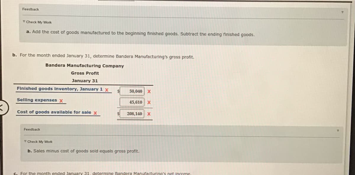 Feedback
Check My Work
a. Add the cost of goods manufactured to the beginning finished goods. Subtract the ending finished goods.
b. For the month ended January 31, determine Bandera Manufacturing's gross profit.
Bandera Manufacturing Company
Gross Profit
January 31
Finished goods Inventory, January 1 x
50,040 x
Selling expenses X
45,610 x
Cost of goods available for sale x
208,140 X
Feedback
V Check My Work
b. Sales minus cost of goods sold equals gross profit.
C. For the month ended January 31. determine Bandera Manufacturing's net income.
