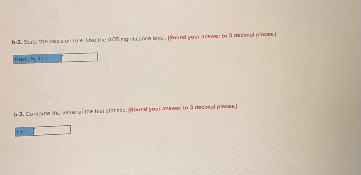 b-2. State the decision rule. Use the 0.05 significance level. (Round your answer to 3 decimal places.)
Reject Ho if t>
b-3. Compute the value of the test statistic. (Round your answer to 3 decimal places.)
