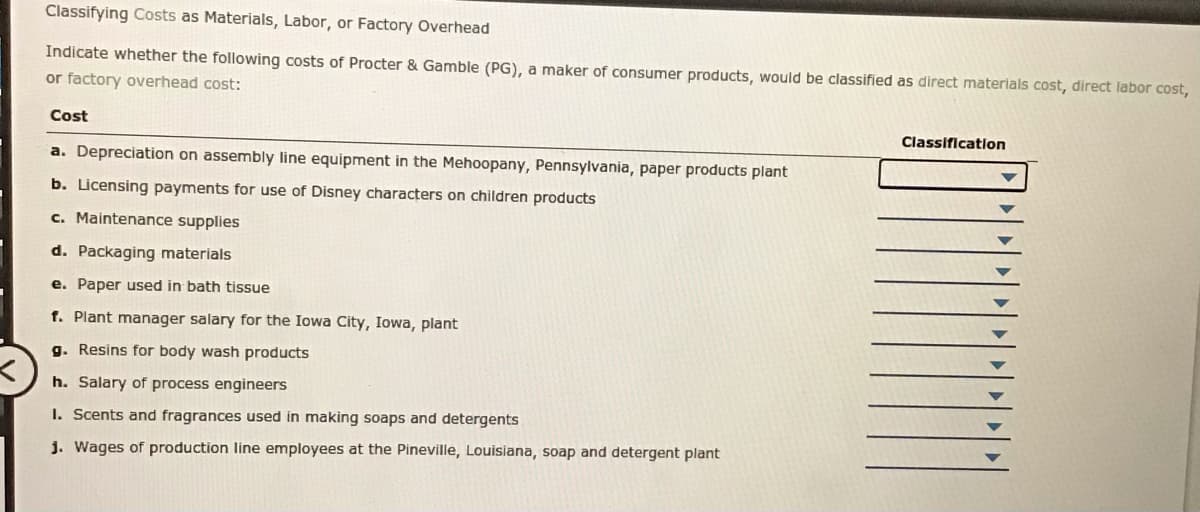 Classifying Costs as Materials, Labor, or Factory Overhead
Indicate whether the following costs of Procter & Gamble (PG), a maker of consumer products, would be classified as direct materials cost, direct labor cost,
or factory overhead cost:
Cost
Classification
a. Depreciation on assembly line equipment in the Mehoopany, Pennsylvania, paper products plant
b. Licensing payments for use of Disney characters on children products
c. Maintenance supplies
d. Packaging materials
e. Paper used in bath tissue
f. Plant manager salary for the Iowa City, Iowa, plant
g. Resins for body wash products
h. Salary of process engineers
I. Scents and fragrances used in making soaps and detergents
j. Wages of production line employees at the Pineville, Louisiana, soap and detergent plant
