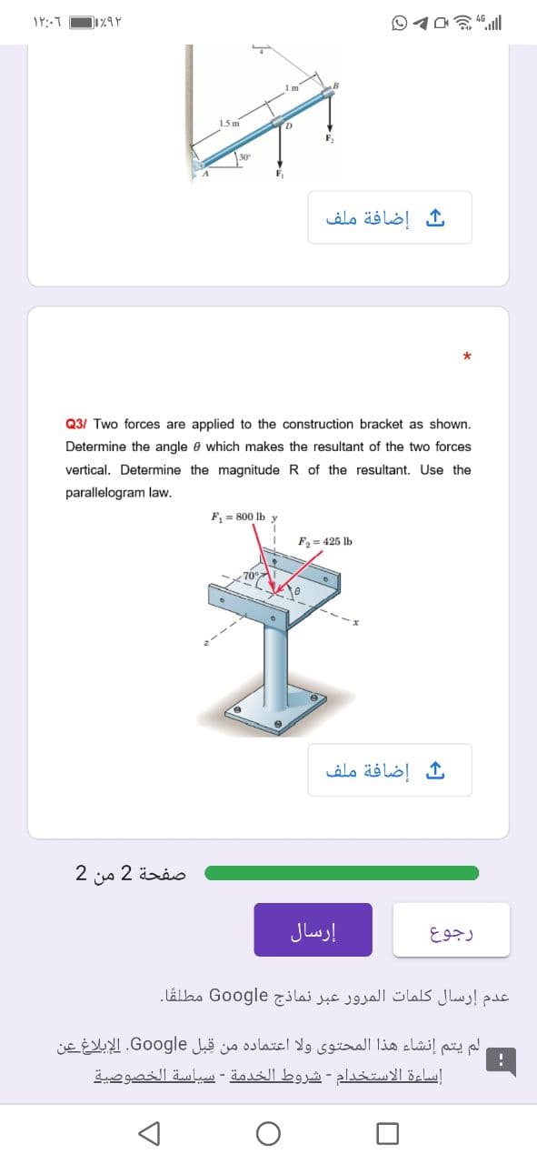 1.5 m
30
ث إضافة ملف
Q3/ Two forces are applied to the construction bracket as shown.
Determine the angle e which makes the resultant of the two forces
vertical. Determine the magnitude R of the resultant. Use the
parallelogram law.
F, = 800 lb y
F2 = 425 lb
ث إضافة ملف
صفحة 2 من 2
إرسال
رجوع
عدم إرسال كلمات المرور عبر نماذج Go ogle مطلقا.
لم يتم إنشاء هذا المحتوی ولا اعتماده من قبل Go ogle. الإبلاغ عين
إساءة الاستخدام - شروط الخدمة - سياسة الخصوصية
