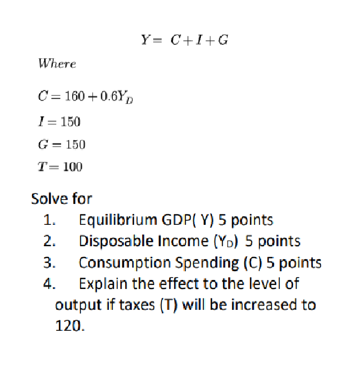 Y= C+I+G
Where
C= 160 +0.6YD
I = 150
G = 150
T= 100
Solve for
Equilibrium GDP( Y) 5 points
Disposable Income (YD) 5 points
1.
2.
Consumption Spending (C) 5 points
Explain the effect to the level of
output if taxes (T) will be increased to
3.
4.
120.
