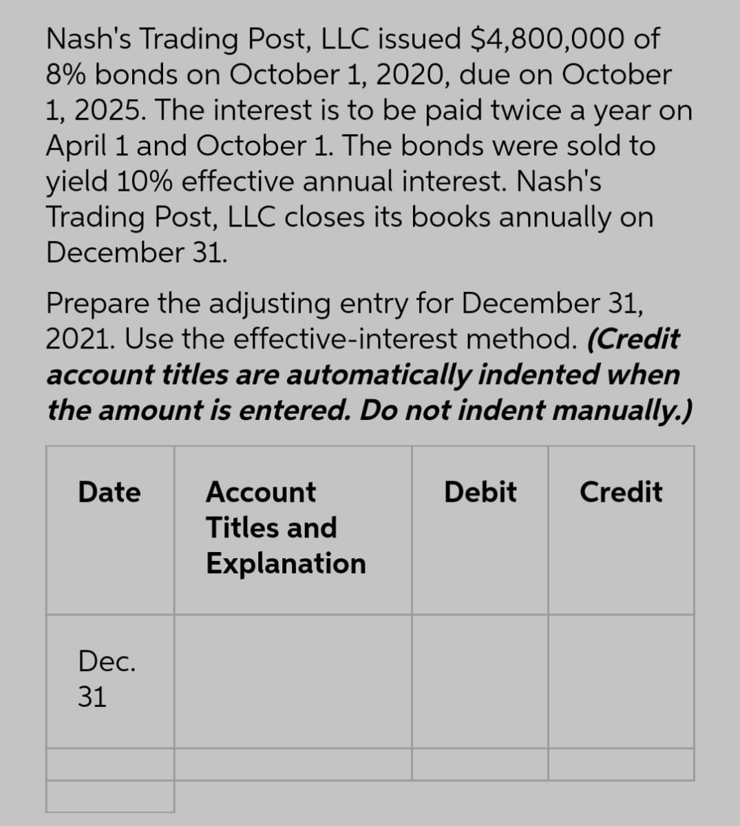 Nash's Trading Post, LLC issued $4,800,000 of
8% bonds on October 1, 2020, due on October
1, 2025. The interest is to be paid twice a year on
April 1 and October 1. The bonds were sold to
yield 10% effective annual interest. Nash's
Trading Post, LLC closes its books annually on
December 31.
Prepare the adjusting entry for December 31,
2021. Use the effective-interest method. (Credit
account titles are automatically indented when
the amount is entered. Do not indent manually.)
Date
Account
Debit
Credit
Titles and
Explanation
Dec.
31
